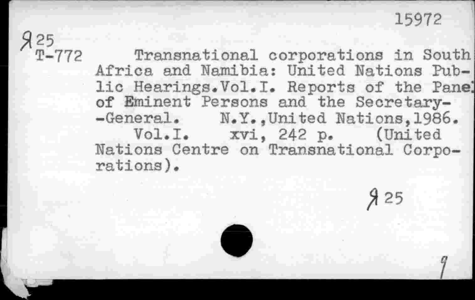 ﻿15972
772 Transnational corporations in South Africa and Namibia: United Nations Public Hearings.Vol.I. Reports of the Pane: of Eminent Persons and the Secretary--General. N.Y.»United Nations,1986.
Vol.I. xvi, 242 p. (United Nations Centre on Transnational Corporations).